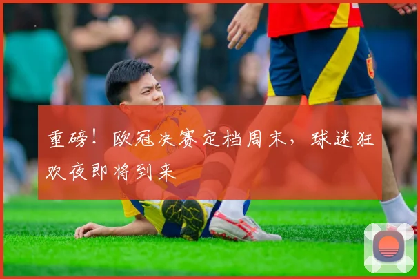 重磅!欧冠决赛定档周末,球迷狂欢夜即将到来