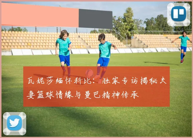 瓦妮莎缅怀科比：独家专访揭秘夫妻篮球情缘与曼巴精神传承