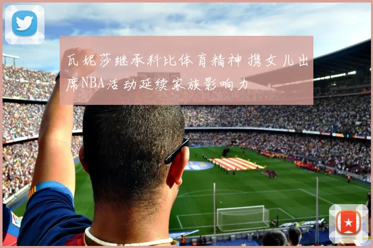 瓦妮莎继承科比体育精神 携女儿出席NBA活动延续家族影响力