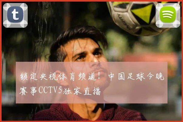 锁定央视体育频道!中国足球今晚赛事CCTV5独家直播