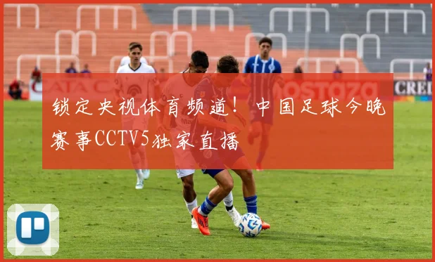 锁定央视体育频道!中国足球今晚赛事CCTV5独家直播