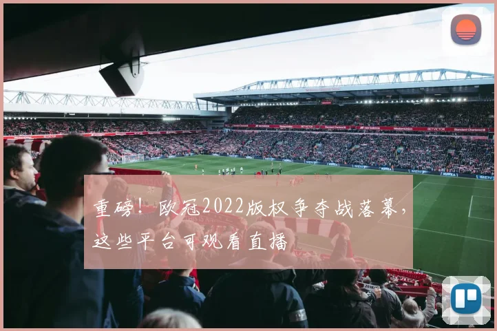 重磅!欧冠2022版权争夺战落幕,这些平台可观看直播